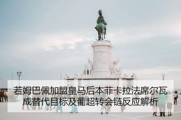 若姆巴佩加盟皇马后本菲卡拉法席尔瓦成替代目标及葡超转会链反应解析