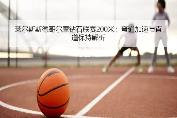 莱尔斯斯德哥尔摩钻石联赛200米：弯道加速与直道保持解析