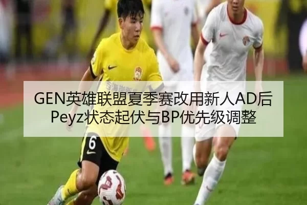 GEN英雄联盟夏季赛改用新人AD后Peyz状态起伏与BP优先级调整